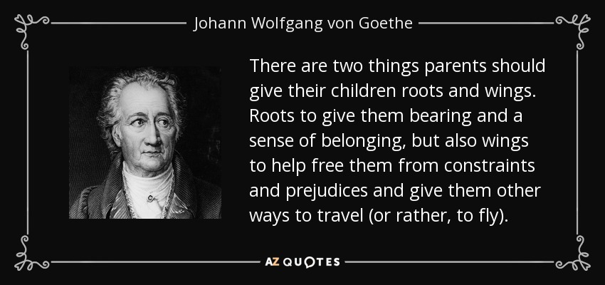There are two things parents should give their children roots and wings. Roots to give them bearing and a sense of belonging, but also wings to help free them from constraints and prejudices and give them other ways to travel (or rather, to fly). - Johann Wolfgang von Goethe