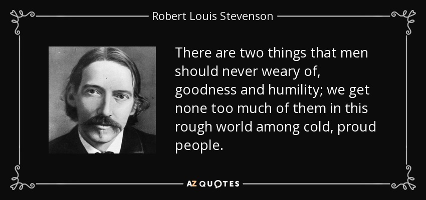 There are two things that men should never weary of, goodness and humility; we get none too much of them in this rough world among cold, proud people. - Robert Louis Stevenson