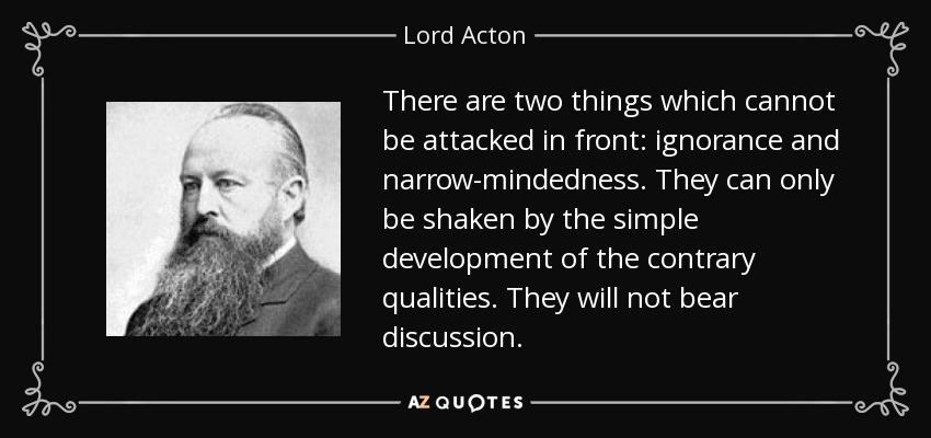 There are two things which cannot be attacked in front: ignorance and narrow-mindedness. They can only be shaken by the simple development of the contrary qualities. They will not bear discussion. - Lord Acton