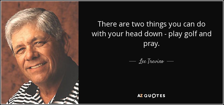 There are two things you can do with your head down - play golf and pray. - Lee Trevino