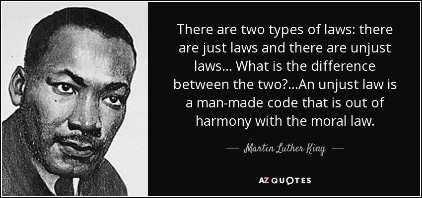 There are two types of laws: there are just laws and there are unjust laws... What is the difference between the two?...An unjust law is a man-made code that is out of harmony with the moral law. - Martin Luther King, Jr.