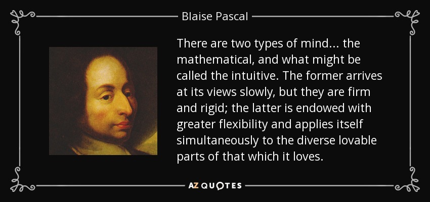There are two types of mind . . . the mathematical, and what might be called the intuitive. The former arrives at its views slowly, but they are firm and rigid; the latter is endowed with greater flexibility and applies itself simultaneously to the diverse lovable parts of that which it loves. - Blaise Pascal
