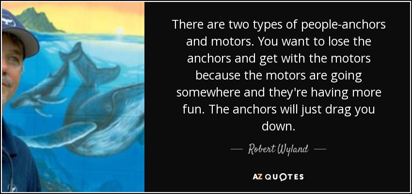There are two types of people-anchors and motors. You want to lose the anchors and get with the motors because the motors are going somewhere and they're having more fun. The anchors will just drag you down. - Robert Wyland