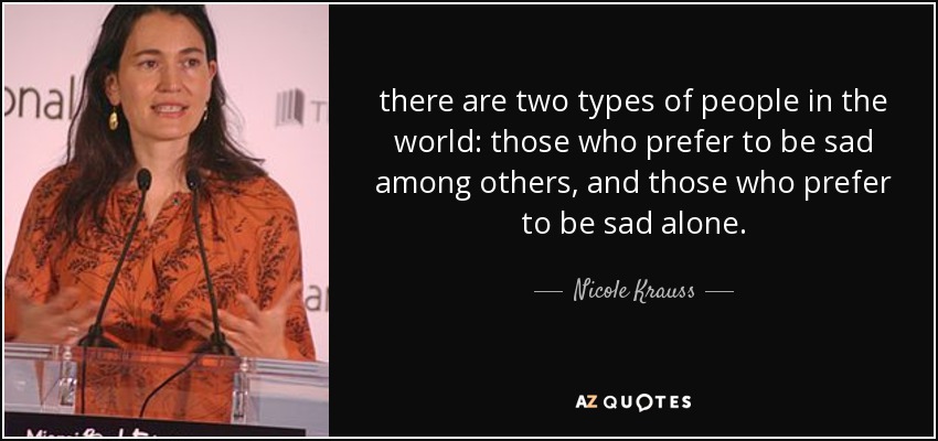 there are two types of people in the world: those who prefer to be sad among others, and those who prefer to be sad alone. - Nicole Krauss