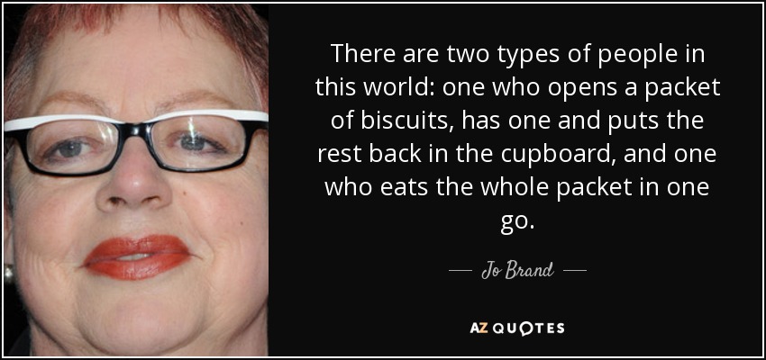 There are two types of people in this world: one who opens a packet of biscuits, has one and puts the rest back in the cupboard, and one who eats the whole packet in one go. - Jo Brand