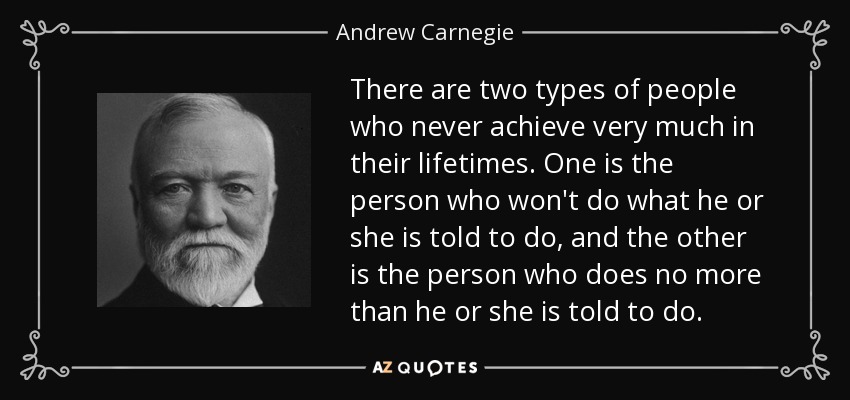 There are two types of people who never achieve very much in their lifetimes. One is the person who won't do what he or she is told to do, and the other is the person who does no more than he or she is told to do. - Andrew Carnegie