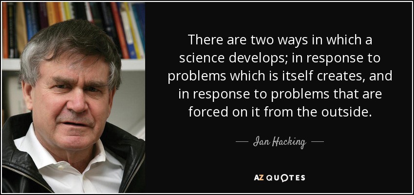 There are two ways in which a science develops; in response to problems which is itself creates, and in response to problems that are forced on it from the outside. - Ian Hacking
