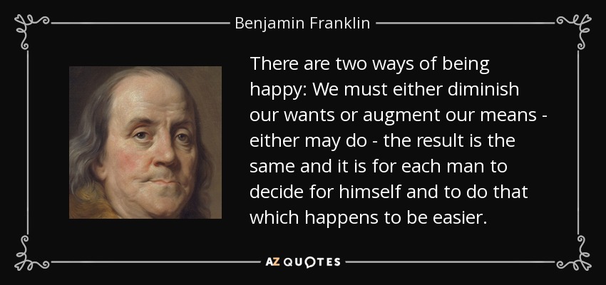 There are two ways of being happy: We must either diminish our wants or augment our means - either may do - the result is the same and it is for each man to decide for himself and to do that which happens to be easier. - Benjamin Franklin