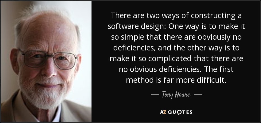 There are two ways of constructing a software design: One way is to make it so simple that there are obviously no deficiencies, and the other way is to make it so complicated that there are no obvious deficiencies. The first method is far more difficult. - Tony Hoare