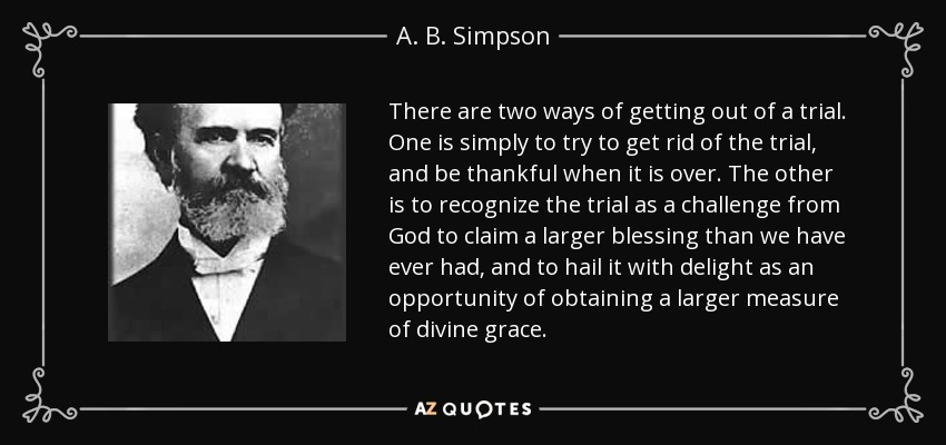 There are two ways of getting out of a trial. One is simply to try to get rid of the trial, and be thankful when it is over. The other is to recognize the trial as a challenge from God to claim a larger blessing than we have ever had, and to hail it with delight as an opportunity of obtaining a larger measure of divine grace. - A. B. Simpson
