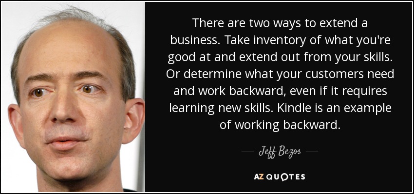 There are two ways to extend a business. Take inventory of what you're good at and extend out from your skills. Or determine what your customers need and work backward, even if it requires learning new skills. Kindle is an example of working backward. - Jeff Bezos