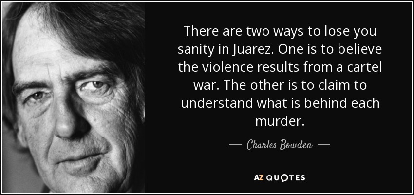 There are two ways to lose you sanity in Juarez. One is to believe the violence results from a cartel war. The other is to claim to understand what is behind each murder. - Charles Bowden