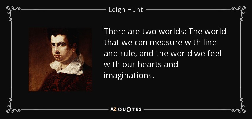 There are two worlds: The world that we can measure with line and rule, and the world we feel with our hearts and imaginations. - Leigh Hunt