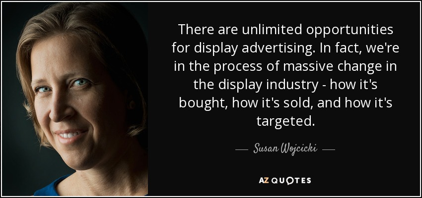 There are unlimited opportunities for display advertising. In fact, we're in the process of massive change in the display industry - how it's bought, how it's sold, and how it's targeted. - Susan Wojcicki