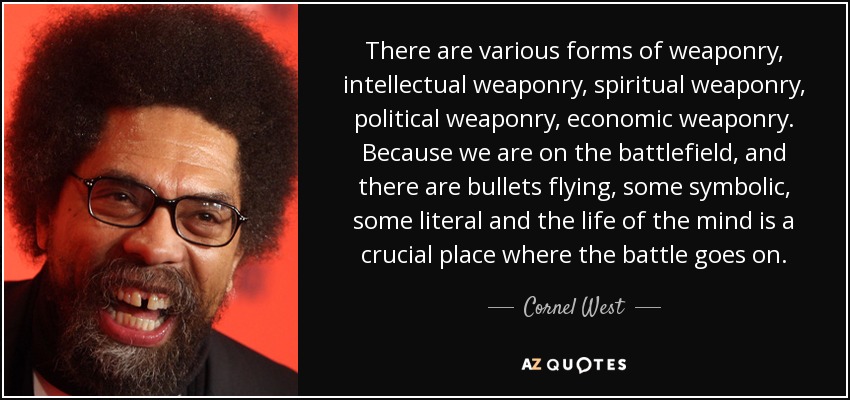 There are various forms of weaponry, intellectual weaponry, spiritual weaponry, political weaponry, economic weaponry. Because we are on the battlefield, and there are bullets flying, some symbolic, some literal and the life of the mind is a crucial place where the battle goes on. - Cornel West