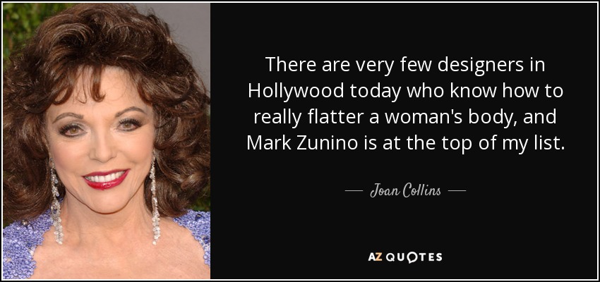 There are very few designers in Hollywood today who know how to really flatter a woman's body, and Mark Zunino is at the top of my list. - Joan Collins