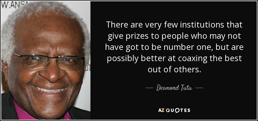 There are very few institutions that give prizes to people who may not have got to be number one, but are possibly better at coaxing the best out of others. - Desmond Tutu