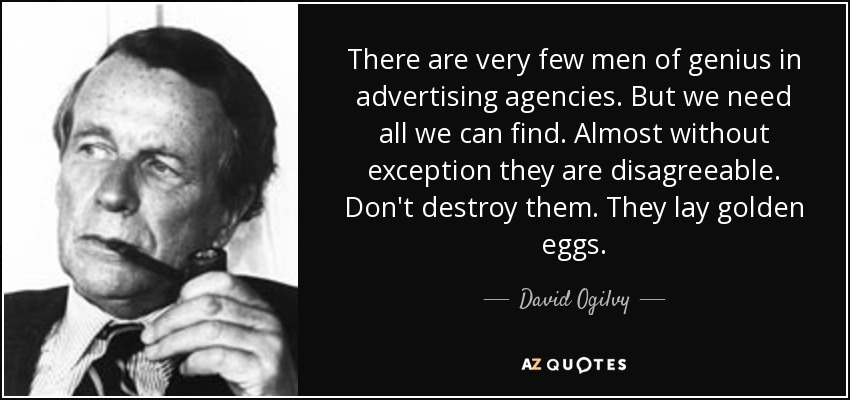 There are very few men of genius in advertising agencies. But we need all we can find. Almost without exception they are disagreeable. Don't destroy them. They lay golden eggs. - David Ogilvy