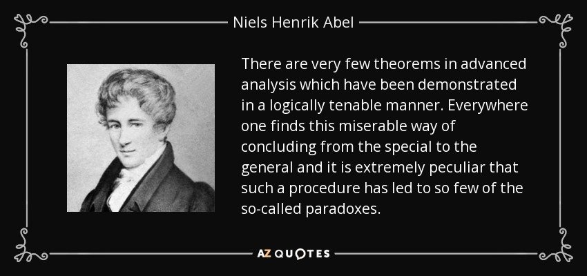 There are very few theorems in advanced analysis which have been demonstrated in a logically tenable manner. Everywhere one finds this miserable way of concluding from the special to the general and it is extremely peculiar that such a procedure has led to so few of the so-called paradoxes. - Niels Henrik Abel