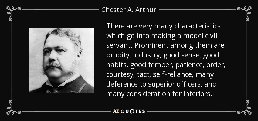 There are very many characteristics which go into making a model civil servant. Prominent among them are probity, industry, good sense, good habits, good temper, patience, order, courtesy, tact, self-reliance, many deference to superior officers, and many consideration for inferiors. - Chester A. Arthur