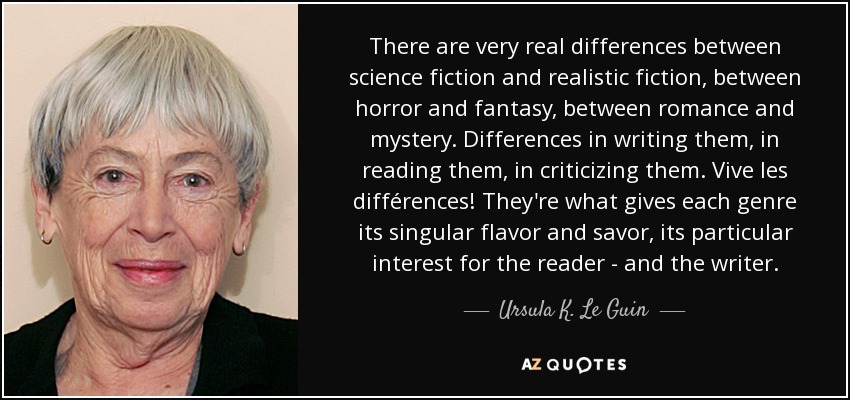There are very real differences between science fiction and realistic fiction, between horror and fantasy, between romance and mystery. Differences in writing them, in reading them, in criticizing them. Vive les différences! They're what gives each genre its singular flavor and savor, its particular interest for the reader - and the writer. - Ursula K. Le Guin