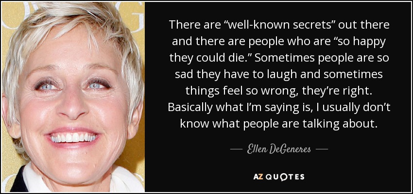 There are “well-known secrets” out there and there are people who are “so happy they could die.” Sometimes people are so sad they have to laugh and sometimes things feel so wrong, they’re right. Basically what I’m saying is, I usually don’t know what people are talking about. - Ellen DeGeneres