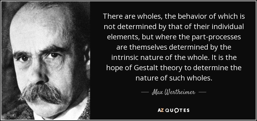 There are wholes, the behavior of which is not determined by that of their individual elements, but where the part-processes are themselves determined by the intrinsic nature of the whole. It is the hope of Gestalt theory to determine the nature of such wholes. - Max Wertheimer