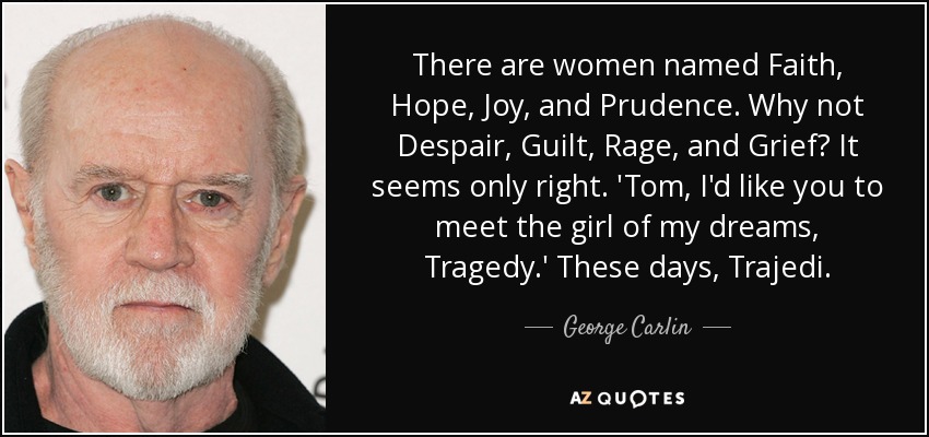 There are women named Faith, Hope, Joy, and Prudence. Why not Despair, Guilt, Rage, and Grief? It seems only right. 'Tom, I'd like you to meet the girl of my dreams, Tragedy.' These days, Trajedi. - George Carlin