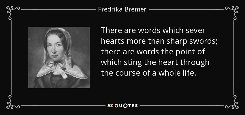 There are words which sever hearts more than sharp swords; there are words the point of which sting the heart through the course of a whole life. - Fredrika Bremer