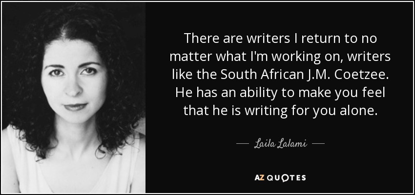There are writers I return to no matter what I'm working on, writers like the South African J.M. Coetzee. He has an ability to make you feel that he is writing for you alone. - Laila Lalami