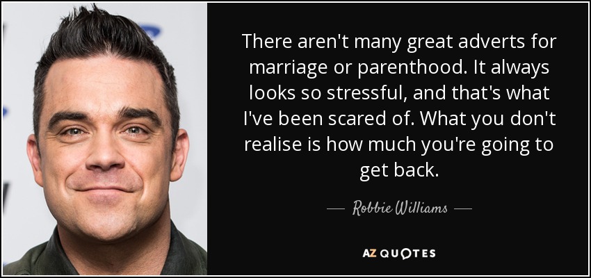 There aren't many great adverts for marriage or parenthood. It always looks so stressful, and that's what I've been scared of. What you don't realise is how much you're going to get back. - Robbie Williams