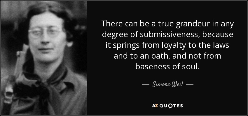 There can be a true grandeur in any degree of submissiveness, because it springs from loyalty to the laws and to an oath, and not from baseness of soul. - Simone Weil