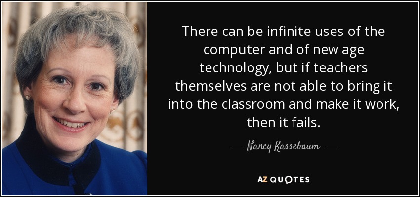 There can be infinite uses of the computer and of new age technology, but if teachers themselves are not able to bring it into the classroom and make it work, then it fails. - Nancy Kassebaum