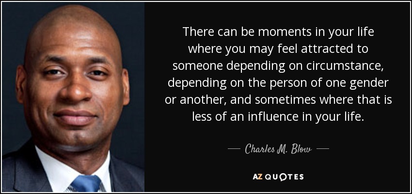 There can be moments in your life where you may feel attracted to someone depending on circumstance, depending on the person of one gender or another, and sometimes where that is less of an influence in your life. - Charles M. Blow