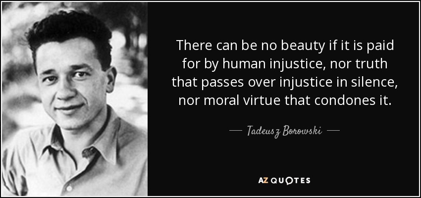 There can be no beauty if it is paid for by human injustice, nor truth that passes over injustice in silence, nor moral virtue that condones it. - Tadeusz Borowski