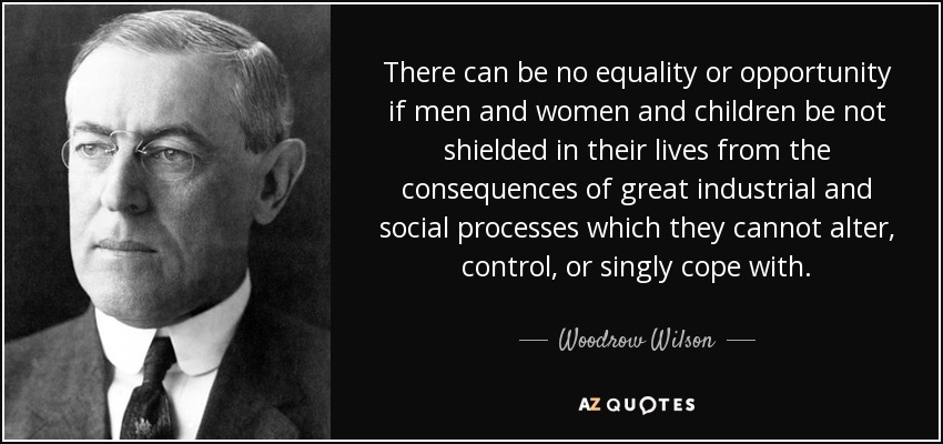 There can be no equality or opportunity if men and women and children be not shielded in their lives from the consequences of great industrial and social processes which they cannot alter, control, or singly cope with. - Woodrow Wilson