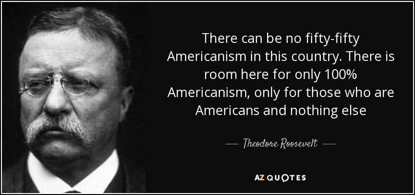 There can be no fifty-fifty Americanism in this country. There is room here for only 100% Americanism, only for those who are Americans and nothing else - Theodore Roosevelt
