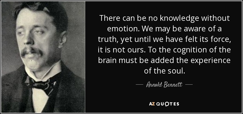 There can be no knowledge without emotion. We may be aware of a truth, yet until we have felt its force, it is not ours. To the cognition of the brain must be added the experience of the soul. - Arnold Bennett