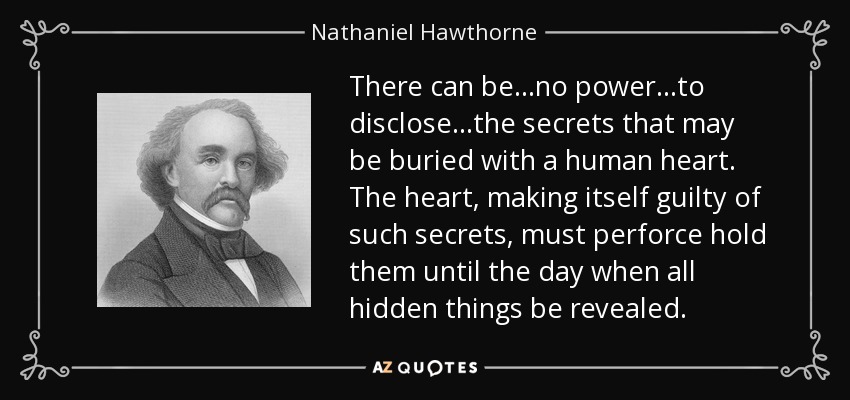 There can be...no power...to disclose...the secrets that may be buried with a human heart. The heart, making itself guilty of such secrets, must perforce hold them until the day when all hidden things be revealed. - Nathaniel Hawthorne