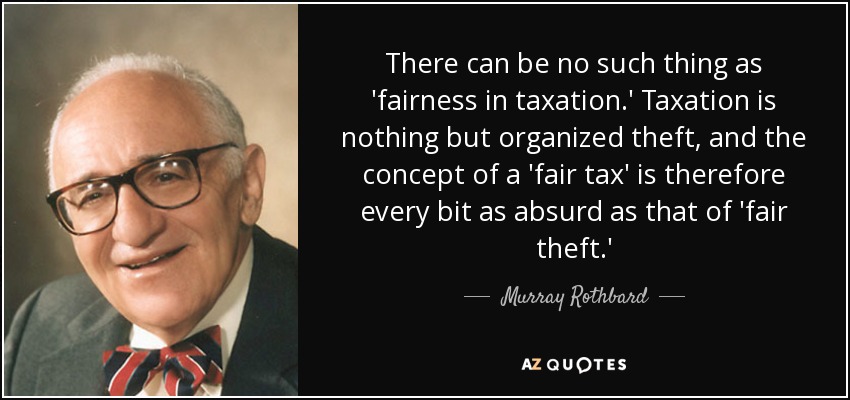 There can be no such thing as 'fairness in taxation.' Taxation is nothing but organized theft, and the concept of a 'fair tax' is therefore every bit as absurd as that of 'fair theft.' - Murray Rothbard