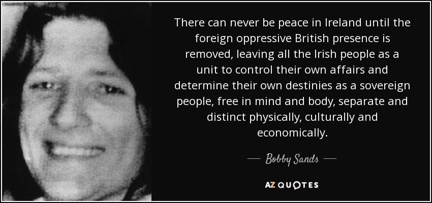 There can never be peace in Ireland until the foreign oppressive British presence is removed, leaving all the Irish people as a unit to control their own affairs and determine their own destinies as a sovereign people, free in mind and body, separate and distinct physically, culturally and economically. - Bobby Sands