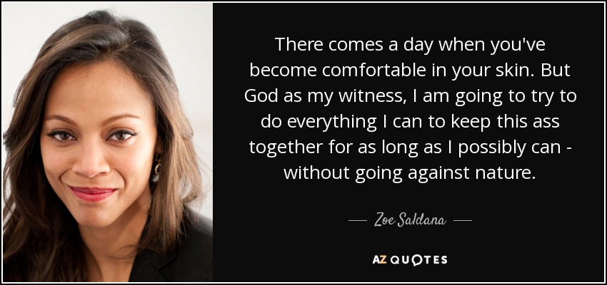 There comes a day when you've become comfortable in your skin. But God as my witness, I am going to try to do everything I can to keep this ass together for as long as I possibly can - without going against nature. - Zoe Saldana