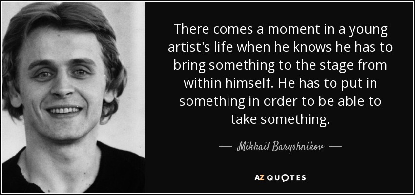 There comes a moment in a young artist's life when he knows he has to bring something to the stage from within himself. He has to put in something in order to be able to take something. - Mikhail Baryshnikov