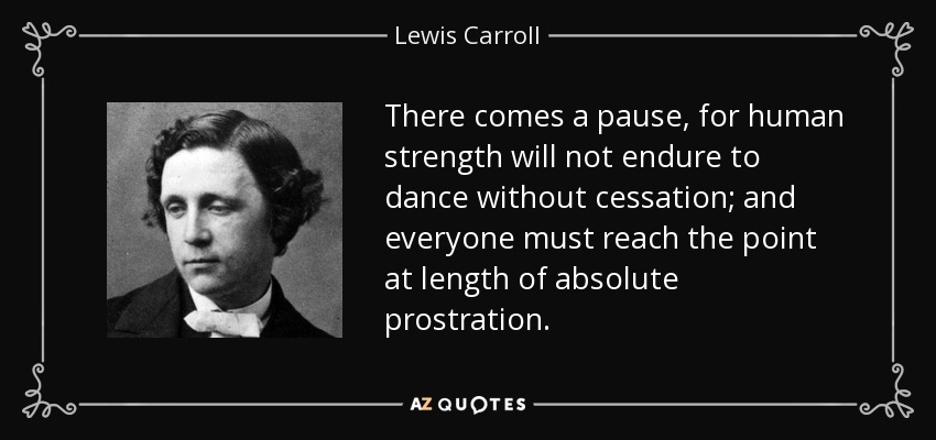 There comes a pause, for human strength will not endure to dance without cessation; and everyone must reach the point at length of absolute prostration. - Lewis Carroll