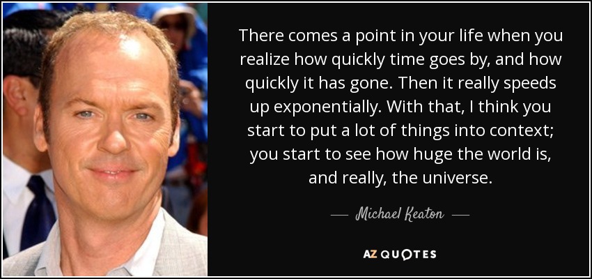 There comes a point in your life when you realize how quickly time goes by, and how quickly it has gone. Then it really speeds up exponentially. With that, I think you start to put a lot of things into context; you start to see how huge the world is, and really, the universe. - Michael Keaton