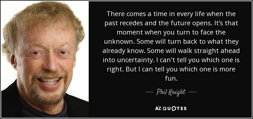 There comes a time in every life when the past recedes and the future opens. It's that moment when you turn to face the unknown. Some will turn back to what they already know. Some will walk straight ahead into uncertainty. I can't tell you which one is right. But I can tell you which one is more fun. - Phil Knight