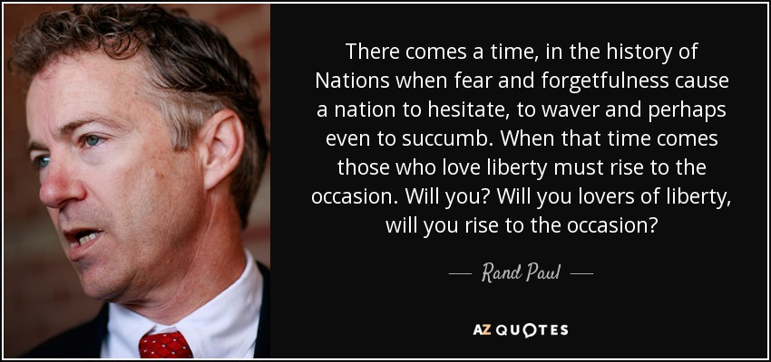 There comes a time, in the history of Nations when fear and forgetfulness cause a nation to hesitate, to waver and perhaps even to succumb. When that time comes those who love liberty must rise to the occasion. Will you? Will you lovers of liberty, will you rise to the occasion? - Rand Paul