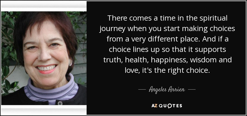 There comes a time in the spiritual journey when you start making choices from a very different place. And if a choice lines up so that it supports truth, health, happiness, wisdom and love, it's the right choice. - Angeles Arrien