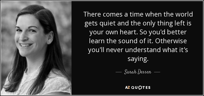 There comes a time when the world gets quiet and the only thing left is your own heart. So you'd better learn the sound of it. Otherwise you'll never understand what it's saying. - Sarah Dessen