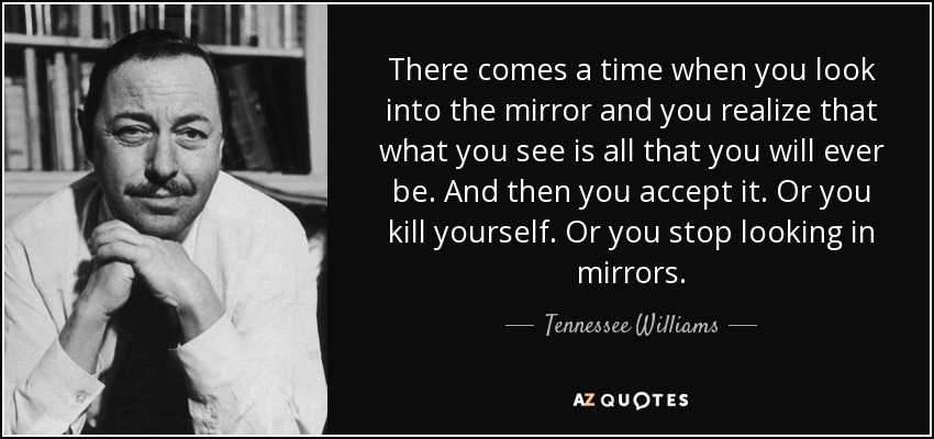 There comes a time when you look into the mirror and you realize that what you see is all that you will ever be. And then you accept it. Or you kill yourself. Or you stop looking in mirrors. - Tennessee Williams